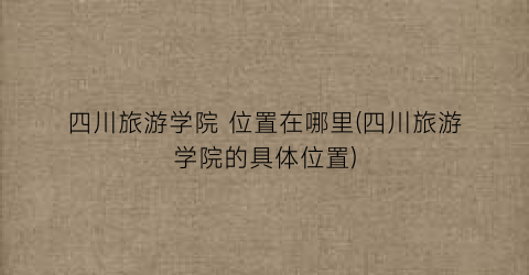 四川旅游学院 位置在哪里(四川旅游学院的具体位置)